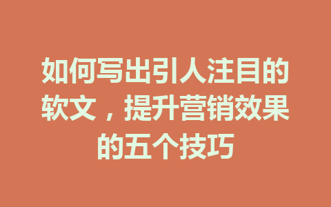 如何写出引人注目的软文，提升营销效果的五个技巧