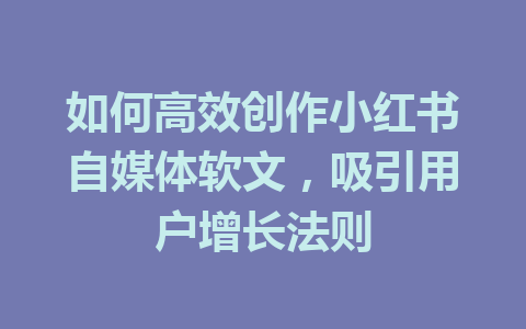 如何高效创作小红书自媒体软文，吸引用户增长法则