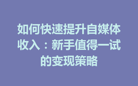 如何快速提升自媒体收入：新手值得一试的变现策略