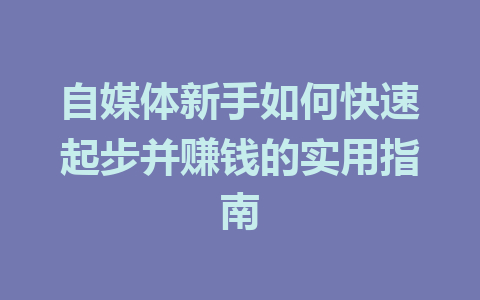 自媒体新手如何快速起步并赚钱的实用指南