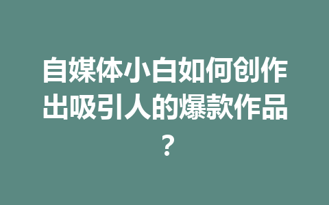 自媒体小白如何创作出吸引人的爆款作品？