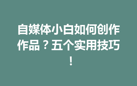 自媒体小白如何创作作品？五个实用技巧！