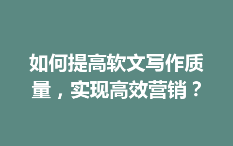 如何提高软文写作质量，实现高效营销？