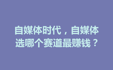 自媒体时代，自媒体选哪个赛道最赚钱？