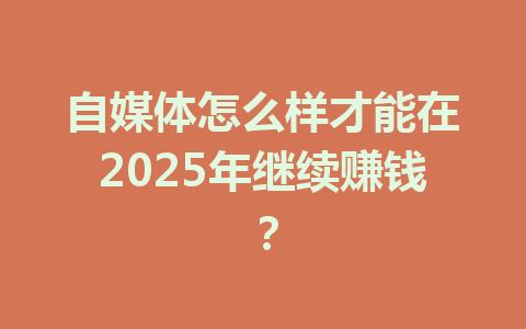 自媒体怎么样才能在2025年继续赚钱？