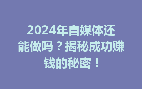 2024年自媒体还能做吗？揭秘成功赚钱的秘密！