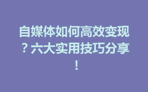 自媒体如何高效变现？六大实用技巧分享！