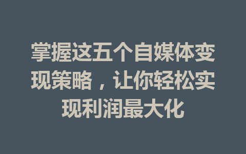 掌握这五个自媒体变现策略，让你轻松实现利润最大化