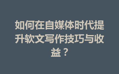 如何在自媒体时代提升软文写作技巧与收益？