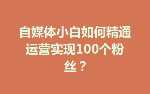 自媒体小白如何精通运营实现100个粉丝？