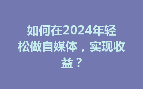 如何在2024年轻松做自媒体，实现收益？