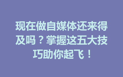 现在做自媒体还来得及吗？掌握这五大技巧助你起飞！