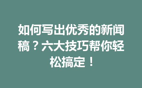 如何写出优秀的新闻稿？六大技巧帮你轻松搞定！