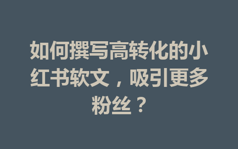 如何撰写高转化的小红书软文，吸引更多粉丝？