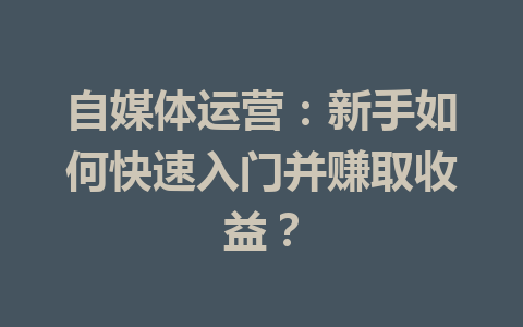 自媒体运营：新手如何快速入门并赚取收益？