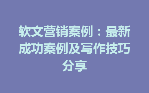 软文营销案例：最新成功案例及写作技巧分享