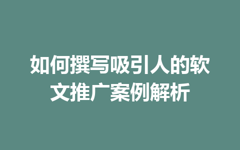 如何撰写吸引人的软文推广案例解析