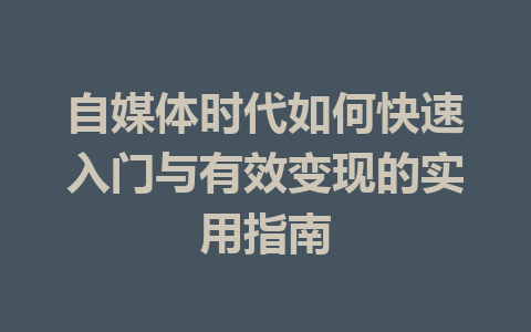 自媒体时代如何快速入门与有效变现的实用指南