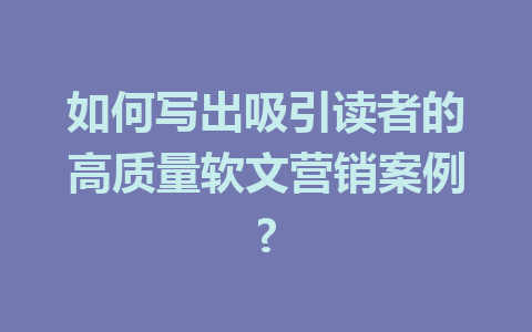 如何写出吸引读者的高质量软文营销案例?