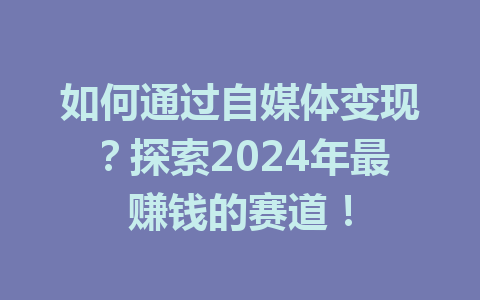 如何通过自媒体变现？探索2024年最赚钱的赛道！