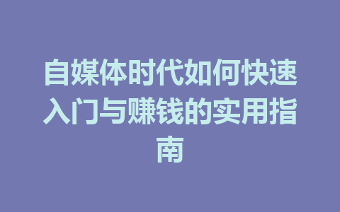 自媒体时代如何快速入门与赚钱的实用指南