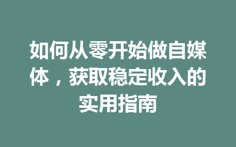 如何从零开始做自媒体,获取稳定收入的实用指南