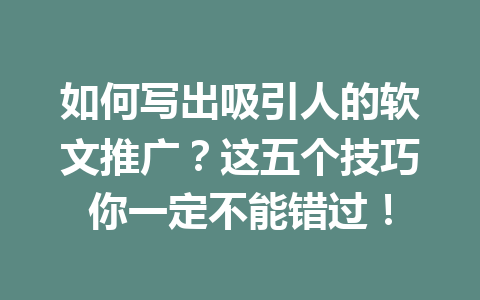 如何写出吸引人的软文推广?这五个技巧你一定不能错过!