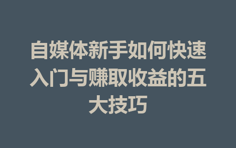 自媒体新手如何快速入门与赚取收益的五大技巧