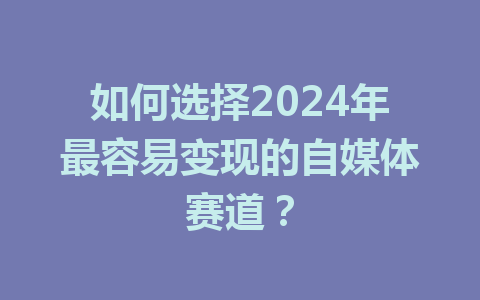 如何选择2024年最容易变现的自媒体赛道?