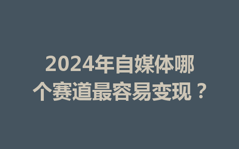 2024年自媒体哪个赛道最容易变现?