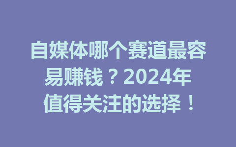 自媒体哪个赛道最容易赚钱?2024年值得关注的选择!