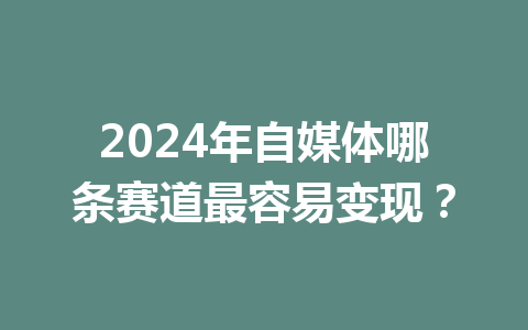 2024年自媒体哪条赛道最容易变现?