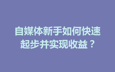 自媒体新手如何快速起步并实现收益?