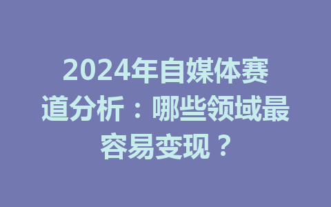 2024年自媒体赛道分析:哪些领域最容易变现?
