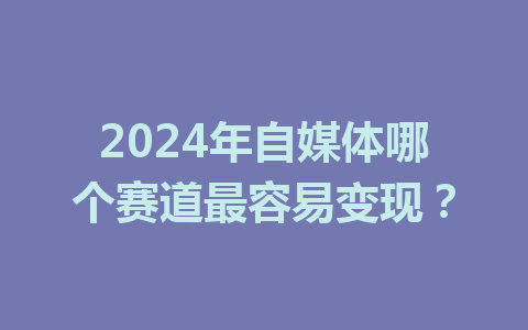 2024年自媒体哪个赛道最容易变现?