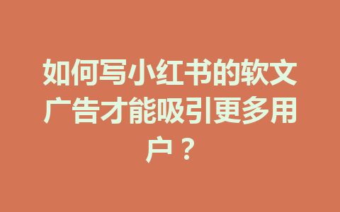 如何写小红书的软文广告才能吸引更多用户?