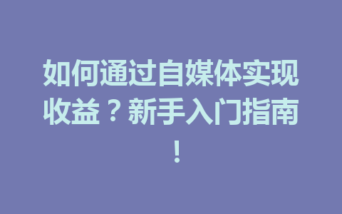 如何通过自媒体实现收益？新手入门指南！