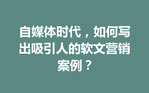 自媒体时代,如何写出吸引人的软文营销案例?