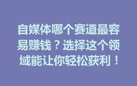 自媒体哪个赛道最容易赚钱?选择这个领域能让你轻松获利!