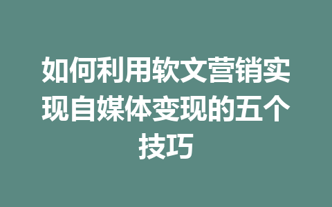 如何利用软文营销实现自媒体变现的五个技巧