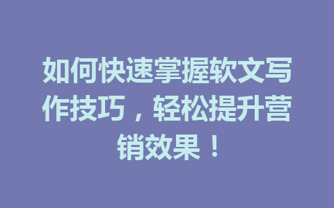 如何快速掌握软文写作技巧,轻松提升营销效果!