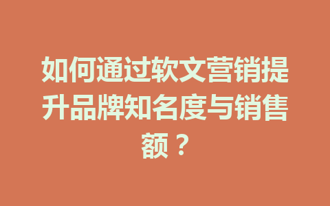 如何通过软文营销提升品牌知名度与销售额？