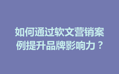 如何通过软文营销案例提升品牌影响力?