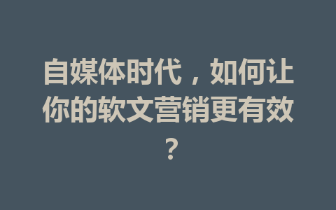 自媒体时代,如何让你的软文营销更有效?