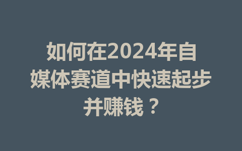 如何在2024年自媒体赛道中快速起步并赚钱?