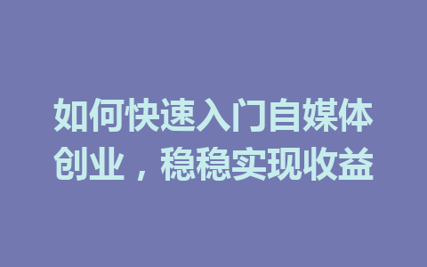 如何快速入门自媒体创业,稳稳实现收益