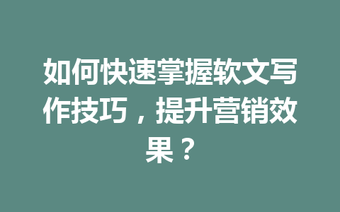 如何快速掌握软文写作技巧，提升营销效果？
