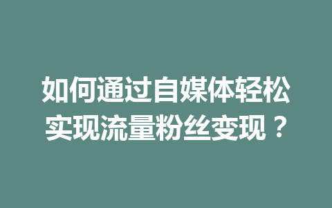 如何通过自媒体轻松实现流量粉丝变现？