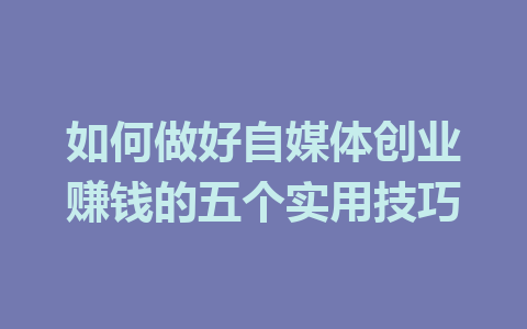 如何做好自媒体创业赚钱的五个实用技巧