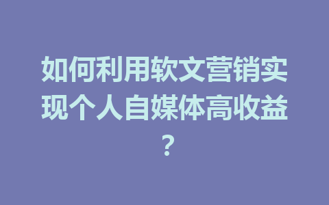 如何利用软文营销实现个人自媒体高收益？